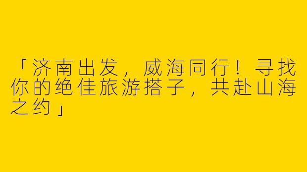 「济南出发，威海同行！寻找你的绝佳旅游搭子，共赴山海之约」