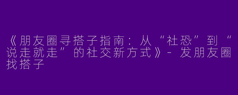 《朋友圈寻搭子指南：从“社恐”到“说走就走”的社交新方式》-发朋友圈找搭子