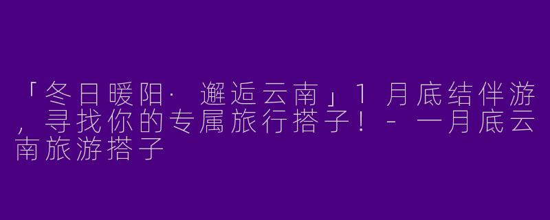 「冬日暖阳·邂逅云南」1月底结伴游，寻找你的专属旅行搭子！-一月底云南旅游搭子