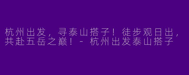 杭州出发，寻泰山搭子！徒步观日出，共赴五岳之巅！-杭州出发泰山搭子
