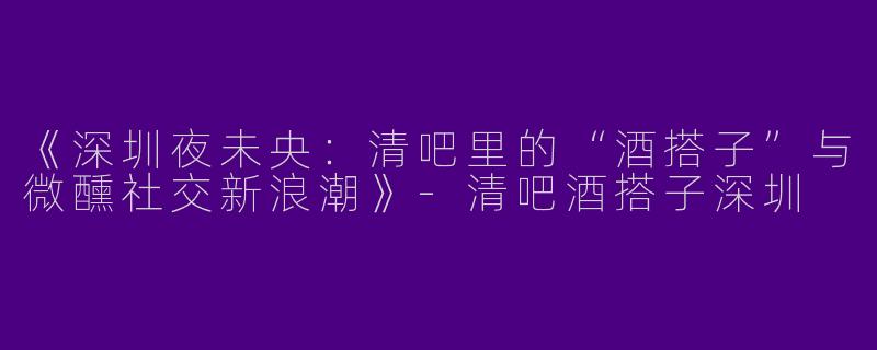 《深圳夜未央：清吧里的“酒搭子”与微醺社交新浪潮》-清吧酒搭子深圳