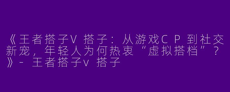 《王者搭子V搭子：从游戏CP到社交新宠，年轻人为何热衷“虚拟搭档”？》-王者搭子v搭子