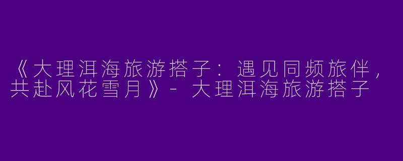 《大理洱海旅游搭子：遇见同频旅伴，共赴风花雪月》-大理洱海旅游搭子