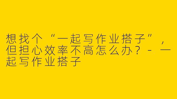 想找个“一起写作业搭子”，但担心效率不高怎么办？