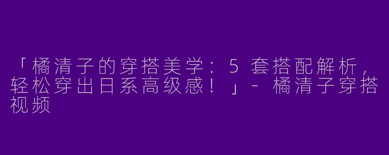「橘清子的穿搭美学：5套搭配解析，轻松穿出日系高级感！」-橘清子穿搭视频
