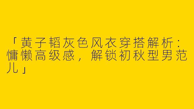 「黄子韬灰色风衣穿搭解析：慵懒高级感，解锁初秋型男范儿」