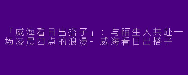 「威海看日出搭子」：与陌生人共赴一场凌晨四点的浪漫-威海看日出搭子