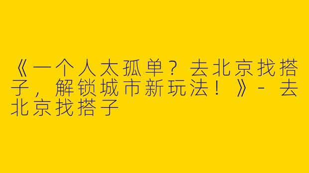 《一个人太孤单？去北京找搭子，解锁城市新玩法！》-去北京找搭子
