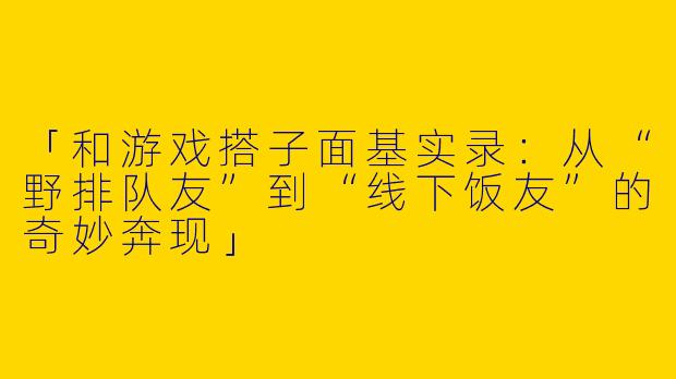 「和游戏搭子面基实录：从“野排队友”到“线下饭友”的奇妙奔现」