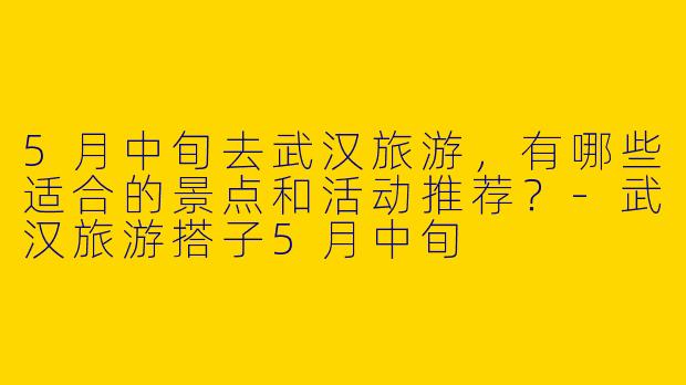 5月中旬去武汉旅游，有哪些适合的景点和活动推荐？-武汉旅游搭子5月中旬