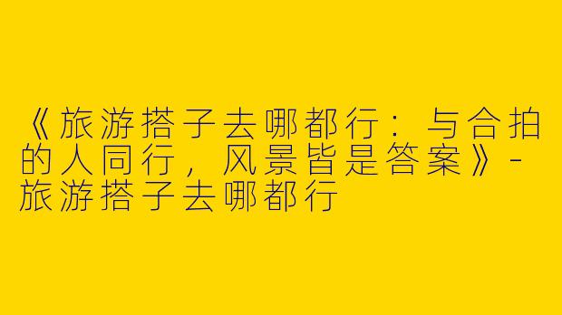 《旅游搭子去哪都行：与合拍的人同行，风景皆是答案》