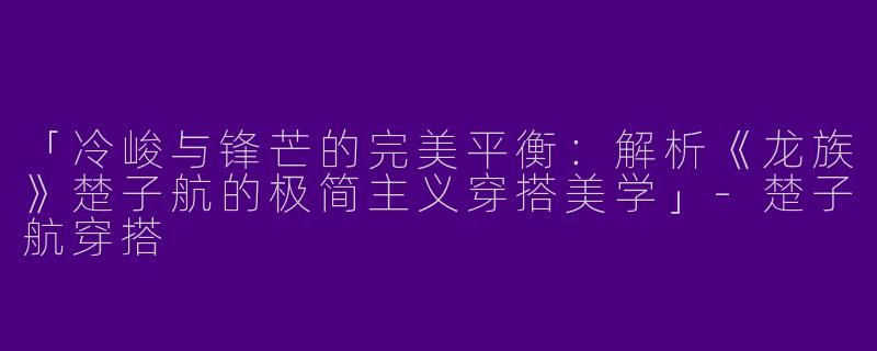 「冷峻与锋芒的完美平衡:解析《龙族》楚子航的极简主义穿搭美学」