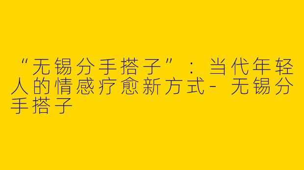 “无锡分手搭子”：当代年轻人的情感疗愈新方式-无锡分手搭子