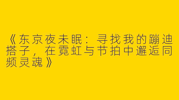 《东京夜未眠：寻找我的蹦迪搭子，在霓虹与节拍中邂逅同频灵魂》