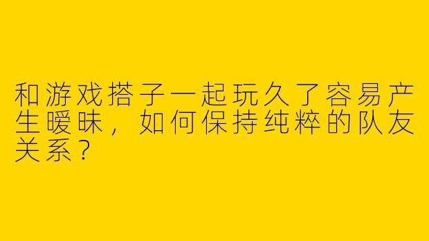 和游戏搭子一起玩久了容易产生暧昧，如何保持纯粹的队友关系？