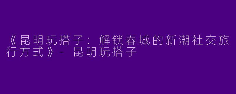 《昆明玩搭子：解锁春城的新潮社交旅行方式》-昆明玩搭子