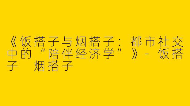 《饭搭子与烟搭子：都市社交中的“陪伴经济学”》-饭搭子 烟搭子