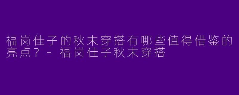 福岗佳子的秋末穿搭有哪些值得借鉴的亮点？-福岗佳子秋末穿搭