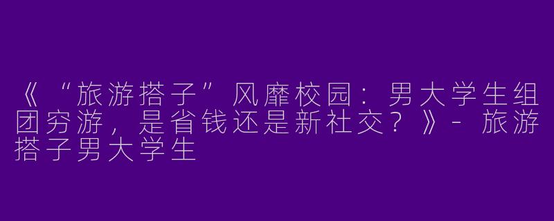 《“旅游搭子”风靡校园：男大学生组团穷游，是省钱还是新社交？》-旅游搭子男大学生