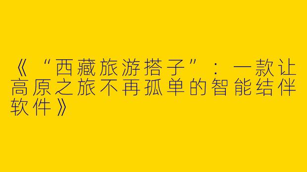 《“西藏旅游搭子”：一款让高原之旅不再孤单的智能结伴软件》