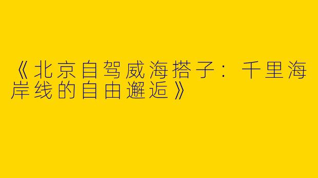 《北京自驾威海搭子：千里海岸线的自由邂逅》