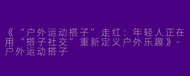 《“户外运动搭子”走红：年轻人正在用“搭子社交”重新定义户外乐趣》-户外运动搭子
