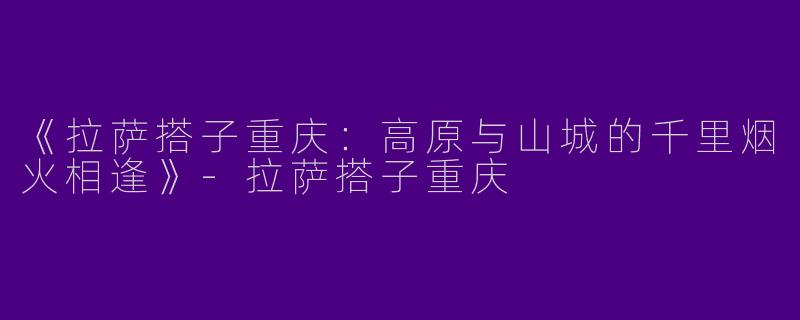 《拉萨搭子重庆：高原与山城的千里烟火相逢》-拉萨搭子重庆