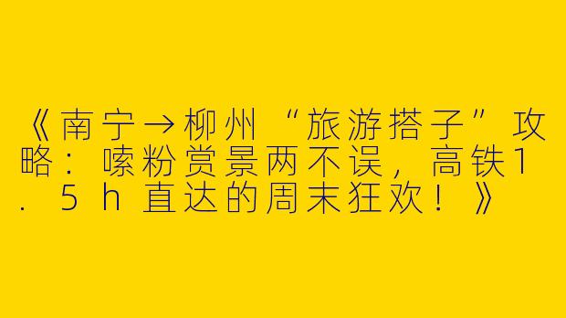 《南宁→柳州“旅游搭子”攻略：嗦粉赏景两不误，高铁1.5h直达的周末狂欢！》