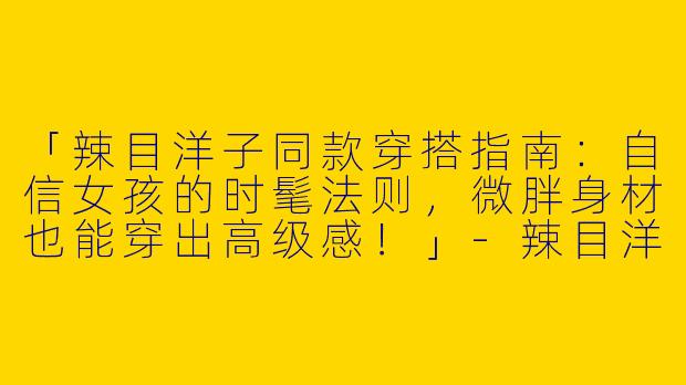 「辣目洋子同款穿搭指南：自信女孩的时髦法则，微胖身材也能穿出高级感！」-辣目洋子同款穿搭