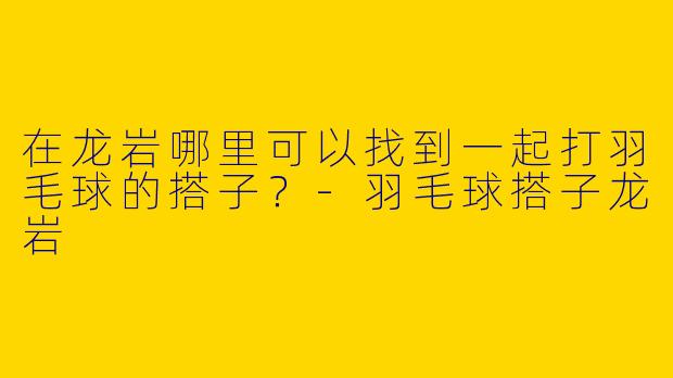 在龙岩哪里可以找到一起打羽毛球的搭子？-羽毛球搭子龙岩