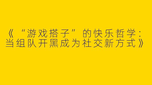 《“游戏搭子”的快乐哲学：当组队开黑成为社交新方式》