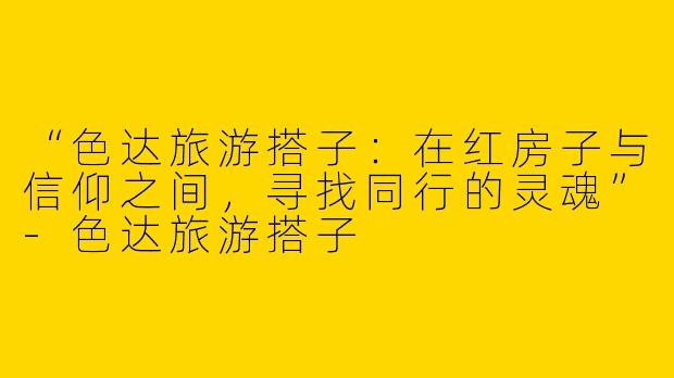 “色达旅游搭子：在红房子与信仰之间，寻找同行的灵魂”-色达旅游搭子