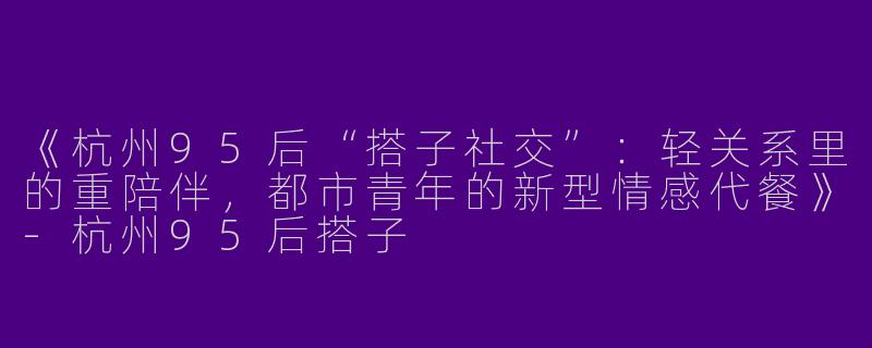 《杭州95后“搭子社交”：轻关系里的重陪伴，都市青年的新型情感代餐》-杭州95后搭子