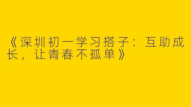 《深圳初一学习搭子：互助成长，让青春不孤单》