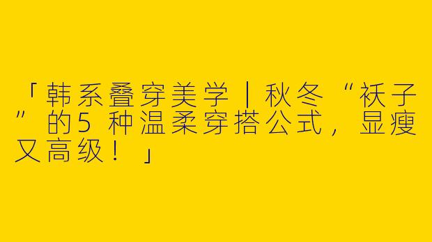 「韩系叠穿美学｜秋冬“袄子”的5种温柔穿搭公式，显瘦又高级！」