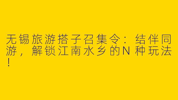 无锡旅游搭子召集令：结伴同游，解锁江南水乡的N种玩法！