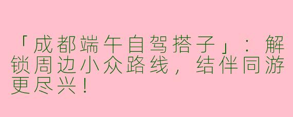 「成都端午自驾搭子」：解锁周边小众路线，结伴同游更尽兴！