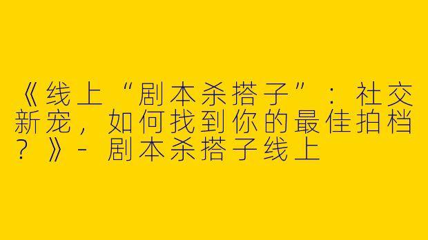 《线上“剧本杀搭子”：社交新宠，如何找到你的最佳拍档？》-剧本杀搭子线上