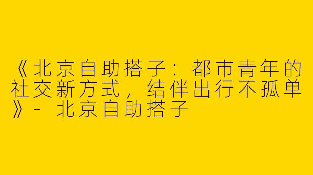 《北京自助搭子：都市青年的社交新方式，结伴出行不孤单》-北京自助搭子