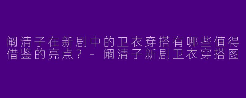 阚清子在新剧中的卫衣穿搭有哪些值得借鉴的亮点？-阚清子新剧卫衣穿搭图