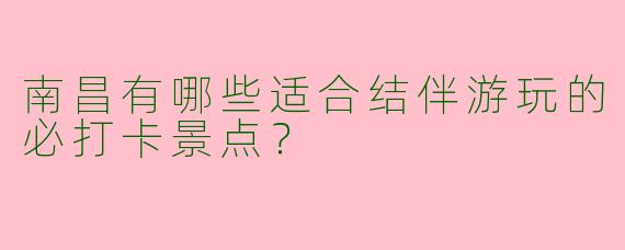 南昌有哪些适合结伴游玩的必打卡景点？