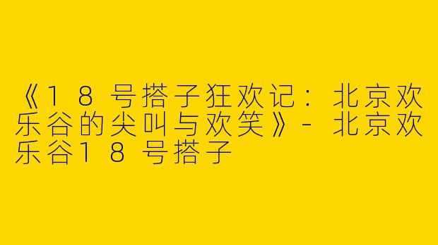 《18号搭子狂欢记：北京欢乐谷的尖叫与欢笑》-北京欢乐谷18号搭子