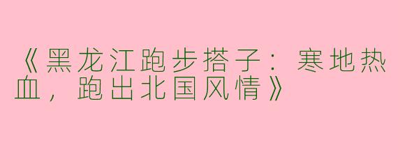 《黑龙江跑步搭子：寒地热血，跑出北国风情》