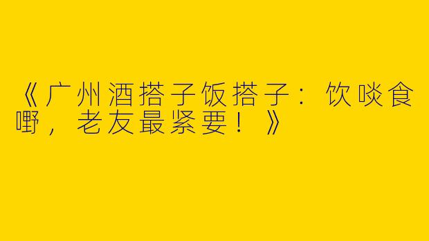 《广州酒搭子饭搭子：饮啖食嘢，老友最紧要！》