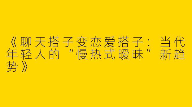 《聊天搭子变恋爱搭子：当代年轻人的“慢热式暧昧”新趋势》