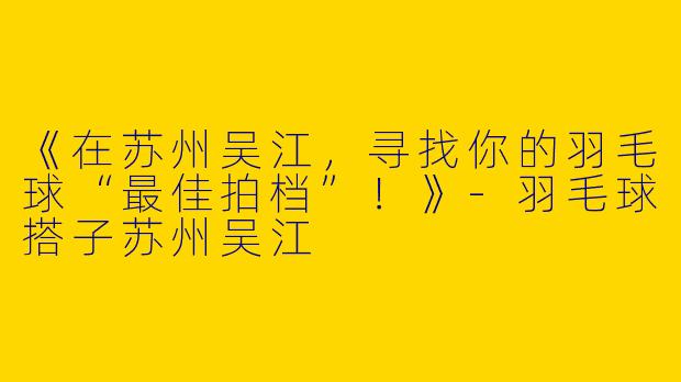 《在苏州吴江，寻找你的羽毛球“最佳拍档”！》-羽毛球搭子苏州吴江