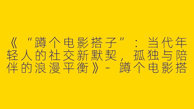 《“蹲个电影搭子”：当代年轻人的社交新默契，孤独与陪伴的浪漫平衡》-蹲个电影搭子