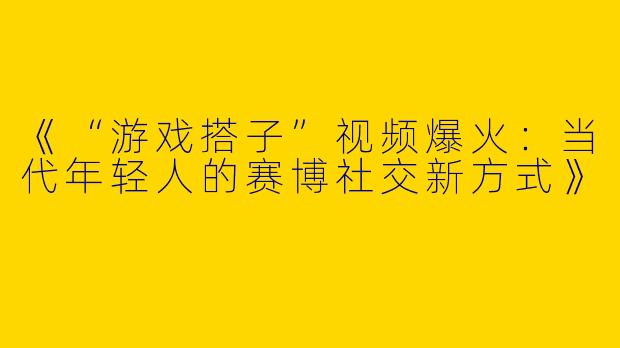 《“游戏搭子”视频爆火：当代年轻人的赛博社交新方式》