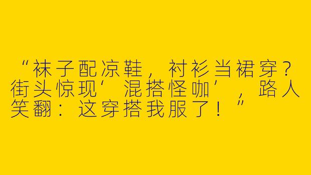 “袜子配凉鞋，衬衫当裙穿？街头惊现‘混搭怪咖’，路人笑翻：这穿搭我服了！”