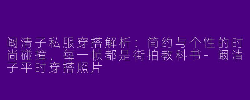 阚清子私服穿搭解析：简约与个性的时尚碰撞，每一帧都是街拍教科书-阚清子平时穿搭照片